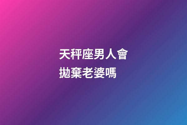 天秤座男人會拋棄老婆嗎-第1張-星座運勢-玄機派
