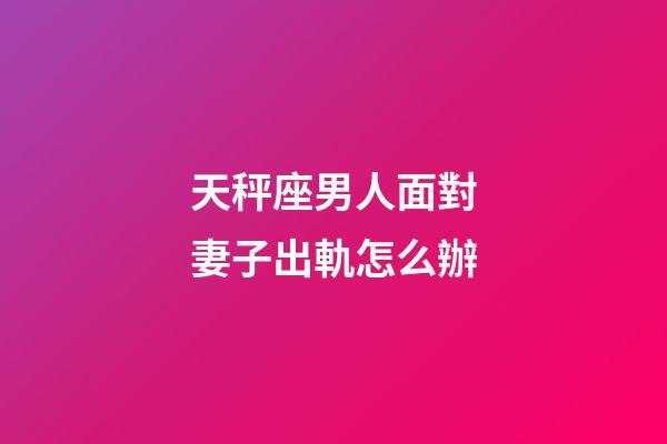 天秤座男人面對妻子出軌怎么辦-第1張-星座運勢-玄機派
