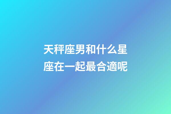 天秤座男和什么星座在一起最合適呢-第1張-星座運勢-玄機派