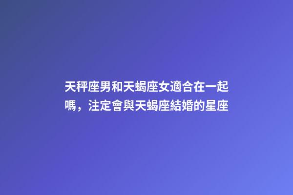 天秤座男和天蝎座女適合在一起嗎，注定會與天蝎座結婚的星座-第1張-觀點-玄機派
