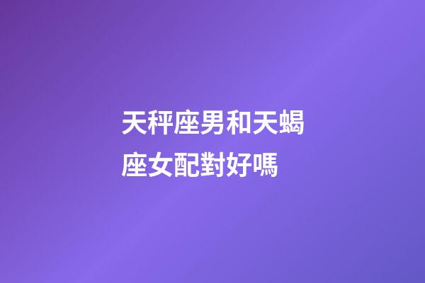 天秤座男和天蝎座女配對好嗎