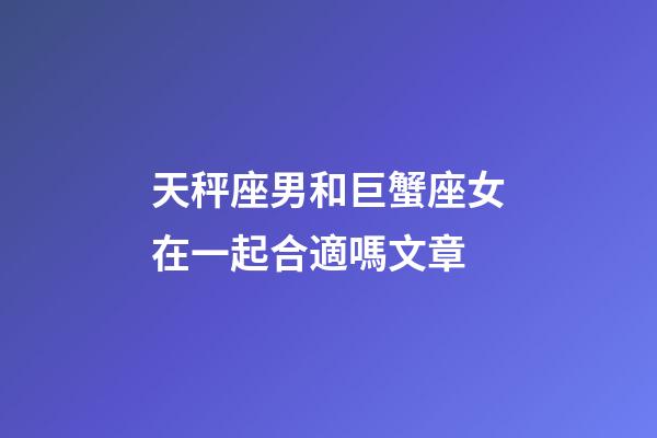 天秤座男和巨蟹座女在一起合適嗎文章-第1張-星座運(yùn)勢(shì)-玄機(jī)派