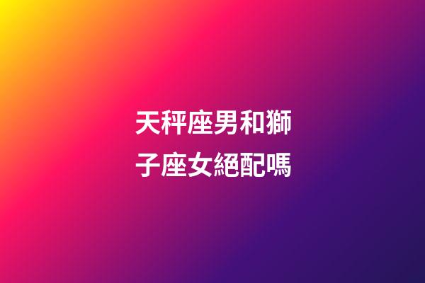 天秤座男和獅子座女絕配嗎-第1張-星座運勢-玄機派