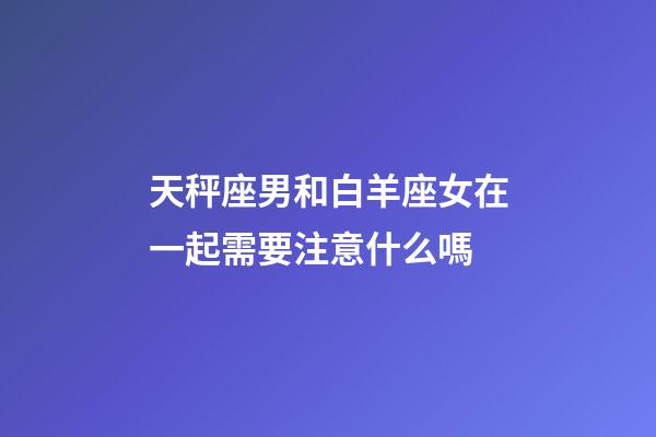 天秤座男和白羊座女在一起需要注意什么嗎-第1張-星座運勢-玄機派