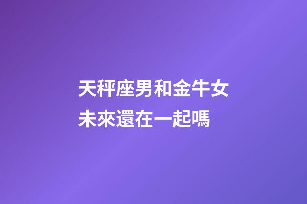 天秤座男和金牛女未來還在一起嗎-第1張-星座運勢-玄機派