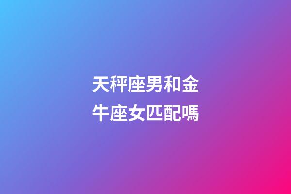 天秤座男和金牛座女匹配嗎-第1張-星座運勢-玄機派