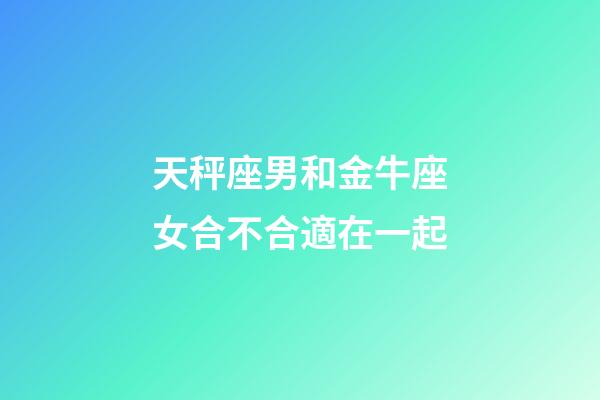 天秤座男和金牛座女合不合適在一起-第1張-星座運勢-玄機派