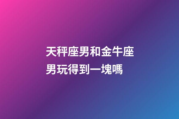 天秤座男和金牛座男玩得到一塊嗎-第1張-星座運勢-玄機派