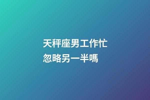 天秤座男工作忙忽略另一半嗎-第1張-星座運勢-玄機派