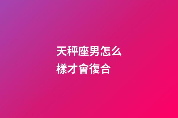 天秤座男怎么樣才會復合-第1張-星座運勢-玄機派