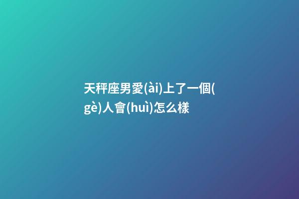 天秤座男愛(ài)上了一個(gè)人會(huì)怎么樣-第1張-星座運(yùn)勢(shì)-玄機(jī)派