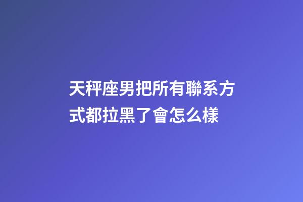 天秤座男把所有聯系方式都拉黑了會怎么樣-第1張-星座運勢-玄機派