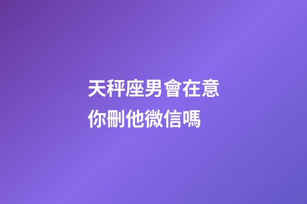 天秤座男會在意你刪他微信嗎-第1張-星座運勢-玄機派