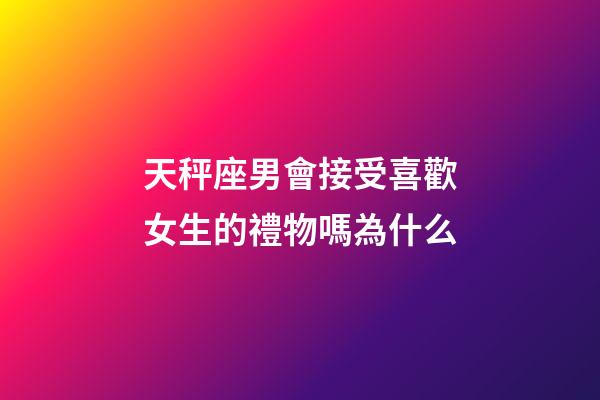 天秤座男會接受喜歡女生的禮物嗎為什么-第1張-星座運勢-玄機派