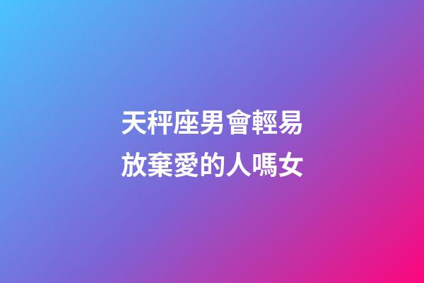 天秤座男會輕易放棄愛的人嗎女-第1張-星座運勢-玄機派
