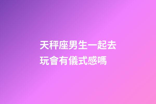 天秤座男生一起去玩會有儀式感嗎-第1張-星座運勢-玄機派