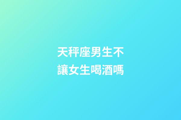 天秤座男生不讓女生喝酒嗎-第1張-星座運勢-玄機派