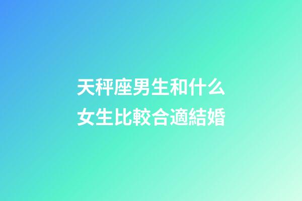 天秤座男生和什么女生比較合適結婚-第1張-星座運勢-玄機派