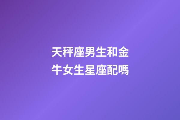 天秤座男生和金牛女生星座配嗎-第1張-星座運勢-玄機派