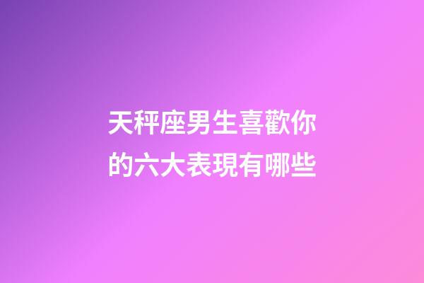 天秤座男生喜歡你的六大表現有哪些-第1張-星座運勢-玄機派