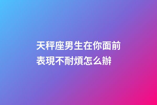 天秤座男生在你面前表現不耐煩怎么辦-第1張-星座運勢-玄機派