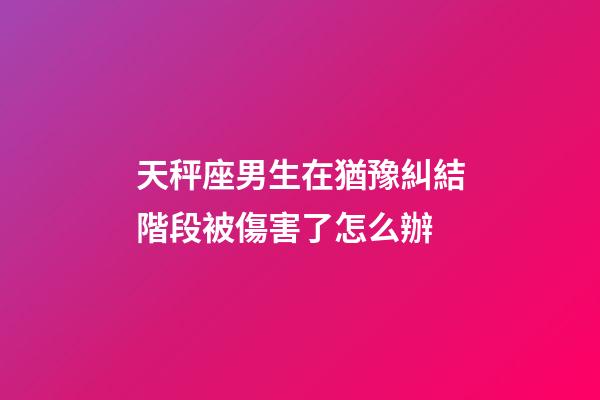 天秤座男生在猶豫糾結階段被傷害了怎么辦-第1張-星座運勢-玄機派