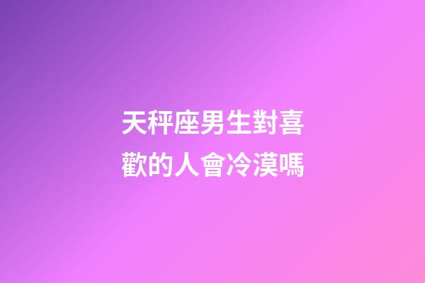 天秤座男生對喜歡的人會冷漠嗎-第1張-星座運勢-玄機派