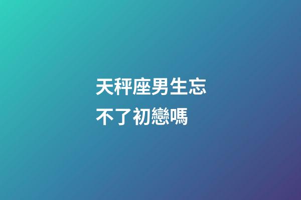 天秤座男生忘不了初戀嗎-第1張-星座運勢-玄機派