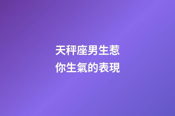 天秤座男生惹你生氣的表現-第1張-星座運勢-玄機派