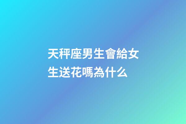天秤座男生會給女生送花嗎為什么-第1張-星座運勢-玄機派