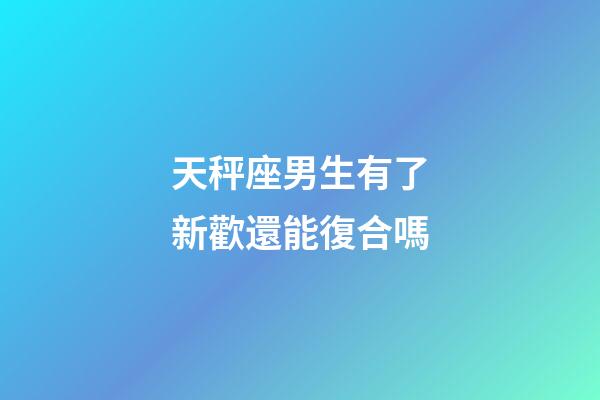 天秤座男生有了新歡還能復合嗎-第1張-星座運勢-玄機派