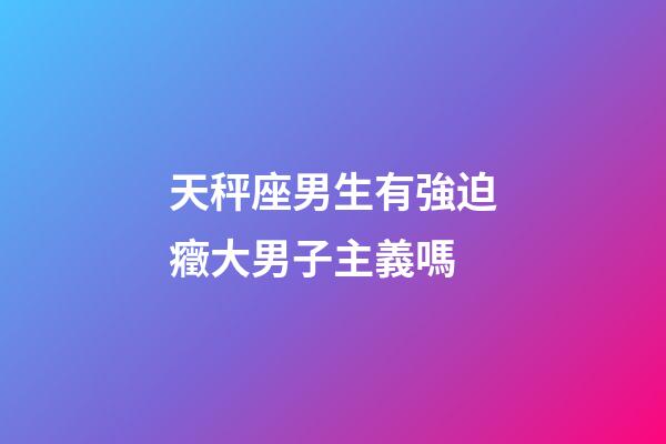 天秤座男生有強迫癥大男子主義嗎-第1張-星座運勢-玄機派