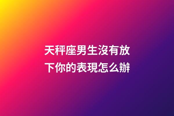 天秤座男生沒有放下你的表現怎么辦-第1張-星座運勢-玄機派