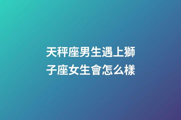 天秤座男生遇上獅子座女生會怎么樣-第1張-星座運勢-玄機派