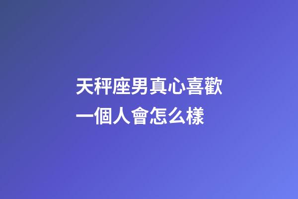 天秤座男真心喜歡一個人會怎么樣-第1張-星座運勢-玄機派