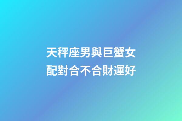 天秤座男與巨蟹女配對合不合財運好-第1張-星座運勢-玄機派