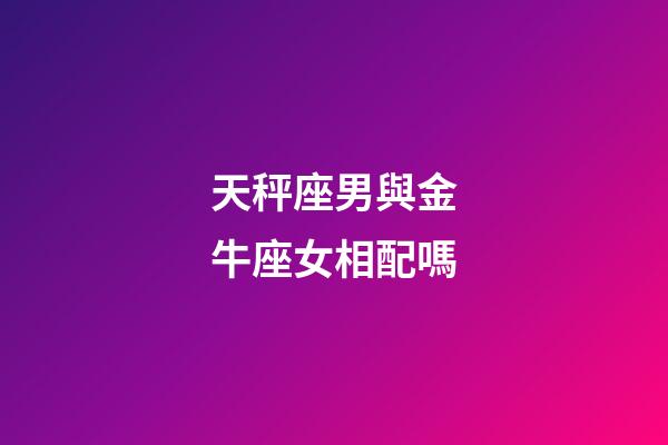 天秤座男與金牛座女相配嗎-第1張-星座運勢-玄機派