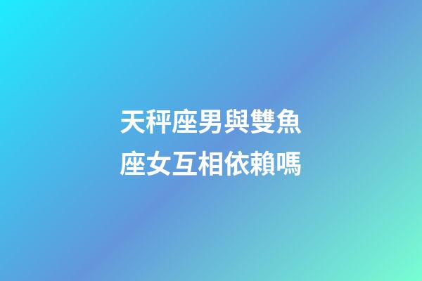 天秤座男與雙魚座女互相依賴嗎-第1張-星座運勢-玄機派