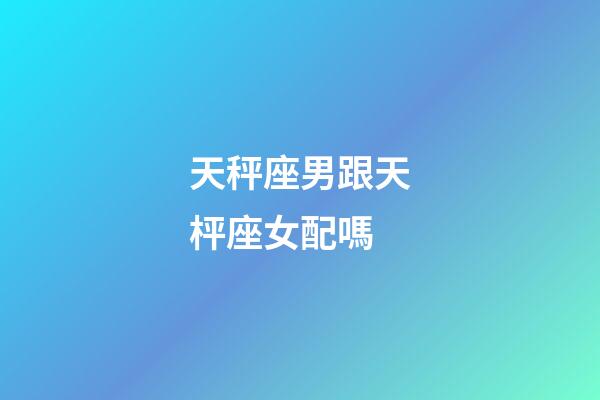 天秤座男跟天枰座女配嗎-第1張-星座運勢-玄機派