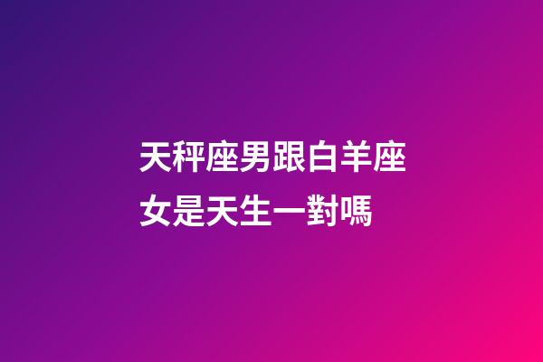 天秤座男跟白羊座女是天生一對嗎-第1張-星座運勢-玄機派