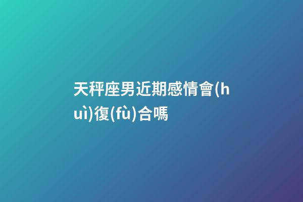 天秤座男近期感情會(huì)復(fù)合嗎-第1張-星座運(yùn)勢(shì)-玄機(jī)派