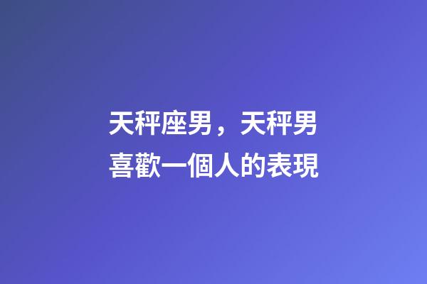 天秤座男，天秤男喜歡一個人的表現-第1張-觀點-玄機派