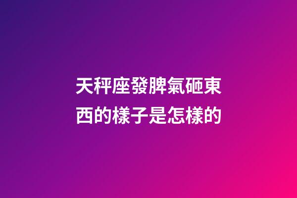 天秤座發脾氣砸東西的樣子是怎樣的-第1張-星座運勢-玄機派