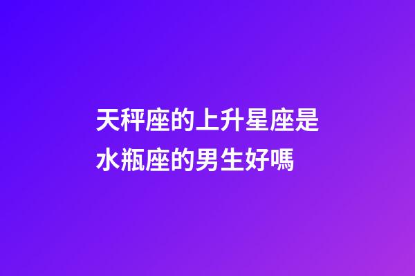 天秤座的上升星座是水瓶座的男生好嗎-第1張-星座運勢-玄機派