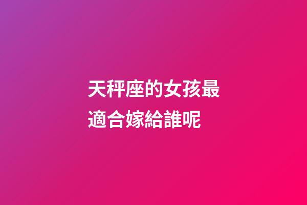 天秤座的女孩最適合嫁給誰呢-第1張-星座運勢-玄機派