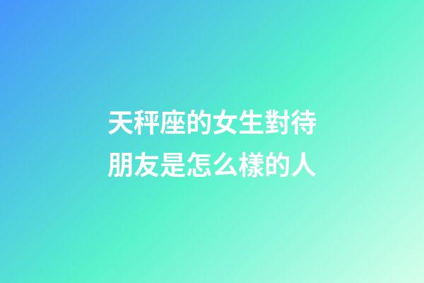 天秤座的女生對待朋友是怎么樣的人-第1張-星座運勢-玄機派