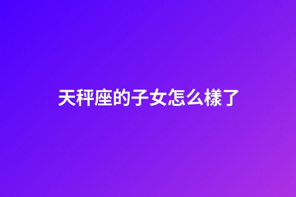 天秤座的子女怎么樣了-第1張-星座運勢-玄機派