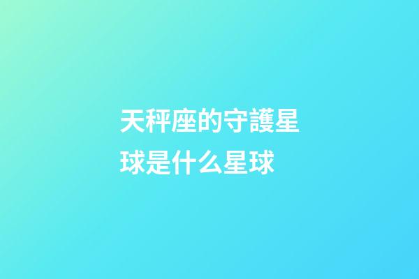 天秤座的守護星球是什么星球-第1張-星座運勢-玄機派
