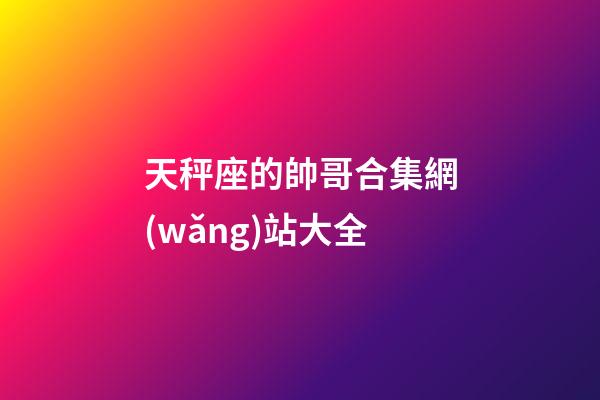天秤座的帥哥合集網(wǎng)站大全-第1張-星座運勢-玄機派