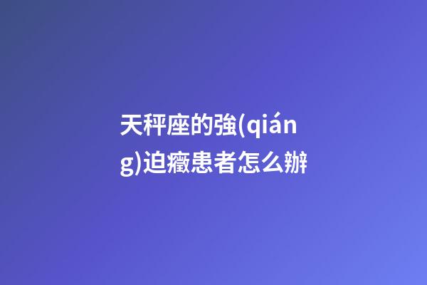 天秤座的強(qiáng)迫癥患者怎么辦